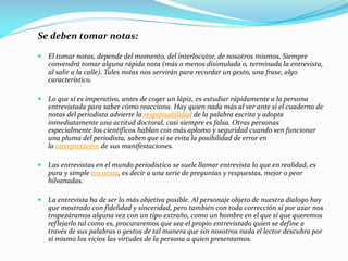 Se deben tomar notas:
 El tomar notas, depende del momento, del interlocutor, de nosotros mismos. Siempre
convendrá tomar alguna rápida nota (más o menos disimulada o, terminada la entrevista,
al salir a la calle). Tales notas nos servirán para recordar un gesto, una frase, algo
característico.
 Lo que sí es imperativo, antes de coger un lápiz, es estudiar rápidamente a la persona
entrevistada para saber cómo reacciona. Hay quien nada más al ver ante sí el cuaderno de
notas del periodista advierte la responsabilidad de la palabra escrita y adopta
inmediatamente una actitud doctoral, casi siempre es falsa. Otras personas
especialmente los científicos hablan con más aplomo y seguridad cuando ven funcionar
una pluma del periodista, saben que si se evita la posibilidad de error en
la interpretación de sus manifestaciones.
 Las entrevistas en el mundo periodístico se suele llamar entrevista lo que en realidad, es
pura y simple encuesta, es decir a una serie de preguntas y respuestas, mejor o peor
hilvanadas.
 La entrevista ha de ser lo más objetiva posible. Al personaje objeto de nuestra dialogo hay
que mostrado con fidelidad y sinceridad, pero también con toda corrección si por azar nos
tropezáramos alguna vez con un tipo extraño, como un hombre en el que sí que queremos
reflejarlo tal como es, procuraremos que sea el propio entrevistado quien se define a
través de sus palabras o gestos de tal manera que sin nosotros nada el lector descubra por
sí mismo los vicios las virtudes de la persona a quien presentamos.
 
