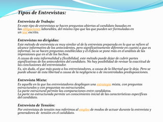 Tipos de Entrevistas:
Entrevista de Trabajo:
En este tipo de entrevistas se hacen preguntas abiertas al candidato basadas en
las obligaciones laborables, del mismo tipo que las que pueden ser formuladas en
un test escrito.
Entrevistas no dirigidas:
Este método de entrevista es muy similar al de la entrevista preparada en lo que se refiere al
alcance informativo de los antecedentes, pero significativamente diferente en cuanto a que es
informal, no se hacen preguntas establecidas y el énfasis se pone más en el análisis de las
impresiones que en el de los hechos.
A causa de esta informalidad y flexibilidad, este método puede dejar de cubrir partes
significativas de los antecedentes del candidato. No hay posibilidad de revisar la exactitud de
las conclusiones del entrevistador.
Es, sin duda, el que más gusta a los entrevistadores, a causa de la libertad que le deja. Pero se
puede abusar de esta libertad a causa de la negligencia o de incontroladas predisposiciones.
Entrevista Mixta:
Es aquella en la que los entrevistadores despliegan una estrategia mixta, con preguntas
estructurales y con preguntas no estructurales.
La parte estructural permite las comparaciones entre candidatos.
La parte no estructurada permite un conocimiento inicial de las características específicas
del candidato.
Entrevista de Tensión:
Por entrevistas de tensión nos referimos al empleo de modos de actuar durante la entrevista y
generadores de tensión en el candidato.
 