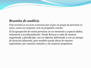Reunión de análisis
Una reunión es un acto o proceso por el que un grupo de personas se
unen, como un conjunto, con un propósito común.
Es la agrupación de varias personas en un momento y espacio dados,
voluntaria o accidentalmente. Puede llevarse a cabo de manera
organizada y planificada, con un objetivo delimitado y con un tiempo
de duración planeado, pero también puede darse de manera
espontánea, por razones casuales y sin mayores propósitos.
 