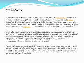 Monologo
El monólogo es un discurso oral o escrito donde el emisor de la comunicación es una sola
persona. Puede estar dirigido a un receptor que puede ser individualizado. o al público en
general. La finalidad del monólogo puede ser informar, expresar sus sentimientos, intentar
despertar emociones, hacer reír o llorar, tratar de convencer a otros, o ser una autorreflexión.
No se espera ninguna respuesta. Son abundantes en las novelas y otros géneros literarios.
El monólogo es un tipo de recurso utilizado por la mayor parte de los géneros literarios,
pudiéndose encontrar en cuentos, novelas, obras de teatro, programas de televisión, tal es el
caso de muchos envíos televisivos de humor en los cuales los humoristas o showmans
interpretan un monólogo generalmente compuesto por temas de actualidad que son
abordados por el mismo con humor e ironía, entre otros.
En tanto, el monólogo puede consistir en una conversación que un personaje realiza con sí
mismo o con un ser inanimado, desprovisto de razón, tales como una mascota, un cuadro,
entre otros. En el monólogo el personaje que lo expresa está proyectando sus emociones y
pensamientos fuera de sí mismo.
 