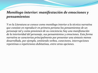 Monólogo interior: manifestación de emociones y
pensamientos
Y en la Literatura se conoce como monólogo interior a la técnica narrativa
que consiste en reproducir en primera persona los pensamientos de un
personaje tal y como provienen de su conciencia; hay una manifestación
de la interioridad del personaje, sus pensamientos y emociones. Esta forma
narrativa se caracteriza principalmente por presentar una sintaxis menos
desarrollada, por ejemplo, omitiendo verbos, conectores, interrupciones
repentinas o repeticiones dubitativas, entre otras opciones.
 