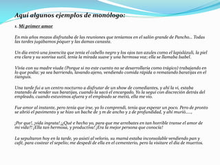 Aquí algunos ejemplos de monólogo:
1. Mi primer amor
En mis años mozos disfrutaba de las reuniones que teníamos en el salón grande de Pancho… Todas
las tardes jugábamos póquer y las damas canasta.
Un día entró una jovencita que tenía el cabello negro y los ojos tan azules como el lapislázuli, la piel
era clara y su sonrisa sutil, tenía la mirada suave y una hermosa voz; ella se llamaba Isabel.
Vivía con su madre viuda (Porque si no este cuento no se desarrollaría como trágico) trabajando en
lo que podía; ya sea barriendo, lavando ajeno, vendiendo comida rápida o rematando baratijas en el
tianguis.
Una tarde fui a un centro nocturno a disfrutar de un show de comediantes, y ahí la vi, estaba
tratando de vender sus baratijas, cuando la sacó el encargado. Yo la seguí con discreción detrás del
empleado, cuando estuvimos afuera y el empleado se metió, ella me vio.
Fue amor al instante, pero tenía que irse, yo lo comprendí, tenía que esperar un poco. Pero de pronto
se abrió el pavimento y se hizo un bache de 3 m de ancho y 2 de profundidad, y ahí murió…..,
¡Por que!, ¡vida ingrata! ¡¿Qué e hecho yo, para que me arrebates en tan horrible transe el amor de
mi vida?! ¡Ella tan hermosa, y productiva! ¡Era la mejor persona que conocía!
La sepultaron hoy en la tarde, yo asistí al velorio, su mamá estaba inconsolable vendiendo pan y
café, para costear el sepelio; me despedí de ella en el cementerio, pero la visitare el día de muertos.
 
