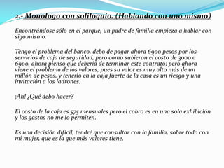 2.- Monologo con soliloquio. (Hablando con uno mismo)
Encontrándose sólo en el parque, un padre de familia empieza a hablar con
sigo mismo.
Tengo el problema del banco, debo de pagar ahora 6900 pesos por los
servicios de caja de seguridad, pero como subieron el costo de 3000 a
6900, ahora pienso que debería de terminar este contrato; pero ahora
viene el problema de los valores, pues su valor es muy alto más de un
millón de pesos, y tenerlo en la caja fuerte de la casa es un riesgo y una
invitación a los ladrones.
¡Ah! ¿Qué debo hacer?
El costo de la caja es 575 mensuales pero el cobro es en una sola exhibición
y los gastos no me lo permiten.
Es una decisión difícil, tendré que consultar con la familia, sobre todo con
mi mujer, que es la que más valores tiene.
 