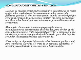 MONOLOGO SOBRE AMISTAD Y TRAICION
Después de muchas semanas de sospecharlo, descubrí que mi mejor
amigo había revelado muchos secretos que había prometido
fielmente guardar. Si bien es cierto que mi mundo se cimbró porque
creía en el corazón de las personas, también me sirvió para anotar
mis ideas sobre la amistad, sentimiento que presumiblemente debe
ser sagrado.
Ahora todo el mundo te llama amigo por algún suceso
insignificante que haya sucedido entre los dos, pero olvidan que la
amistad es más que el trato superficial entre "tú" y "nosotros" y que
consiste en procurar siempre el bien del otro sin que a tI te importe
secundar tus necesidades a las del ser querido.
El ser amigo de alguien es informarle sobre las cosas que hace mal,
pero teniendo la suavidad y el trato de un príncipe, ayudarle si lo
necesita y reconfortarlo si esos sucesos le hicieron daño.
 