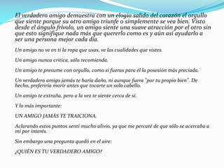 El verdadero amigo demuestra con un elogio salido del corazón el orgullo
que siente porque su otro amigo triunfe o simplemente se vea bien. Visto
desde el ángulo frívolo, un amigo siente una suave atracción por el otro sin
que esto signifique nada más que quererlo como es y aún así ayudarlo a
ser una persona mejor cada día.
Un amigo no ve en ti la ropa que usas, ve las cualidades que vistes.
Un amigo nunca critica, sólo recomienda.
Un amigo te presume con orgullo, como si fueras para él la posesión más preciada.
Un verdadero amigo jamás te haría daño, ni aunque fuera "por tu propio bien". De
hecho, preferiría morir antes que tocarte un solo cabello.
Un amigo te extraña, pero a la vez te siente cerca de sí.
Y lo más importante:
UN AMIGO JAMÁS TE TRAICIONA.
Aclarando estos puntos sentí mucho alivio, ya que me percaté de que sólo se acercaba a
mí por interés.
Sin embargo una pregunta quedó en el aire:
¿QUIÉN ES TU VERDADERO AMIGO?
 