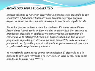 MONOLOGO SOBRE EL CIGARRILLO
Existen 3 formas de fumar un cigarrillo: Comprándotelos, tratando de que
te conviden o fumando el humo del otro. Yo como soy vago, prefiero
aspirar el humo del otro, además dicen que te acorta más rápido la vida.
Ahora los que me molestan son a los ansiosos. Viste que están: Dame
fuego! dame fuego!, tenés un faso, me das un cigarrillo!!. Son esos que te
prenden un cigarrillo en cualquier momento y lugar. No terminan de
comer que ya lo están prendiendo, o ni bien se suben a un taxi ya están
preguntado si pueden prender uno, paraaaa locooo!!! Si no te vas a morir
por prender el cigarrillo 15 minutos después, el que se va a morir voy a ser
yo, y dentro de los próximos 15 minutos.
Yo no entiendo como puede gnerar tanta adicción. El cigarrillo es a la
persona lo que Gran Hermano a la televisión, un viaje de ida, no te subas
boludo, no te subas (una ******).
 