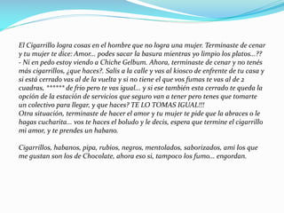 El Cigarrillo logra cosas en el hombre que no logra una mujer. Terminaste de cenar
y tu mujer te dice: Amor... podes sacar la basura mientras yo limpio los platos...??
- Ni en pedo estoy viendo a Chiche Gelbum. Ahora, terminaste de cenar y no tenés
más cigarrillos, ¿que haces?. Salís a la calle y vas al kiosco de enfrente de tu casa y
si está cerrado vas al de la vuelta y si no tiene el que vos fumas te vas al de 2
cuadras, ****** de frio pero te vas igual... y si ese también esta cerrado te queda la
opción de la estación de servicios que seguro van a tener pero tenes que tomarte
un colectivo para llegar, y que haces? TE LO TOMAS IGUAL!!!
Otra situación, terminaste de hacer el amor y tu mujer te pide que la abraces o le
hagas cucharita... vos te haces el boludo y le decis, espera que termine el cigarrillo
mi amor, y te prendes un habano.
Cigarrillos, habanos, pipa, rubios, negros, mentolados, saborizados, ami los que
me gustan son los de Chocolate, ahora eso si, tampoco los fumo... engordan.
 