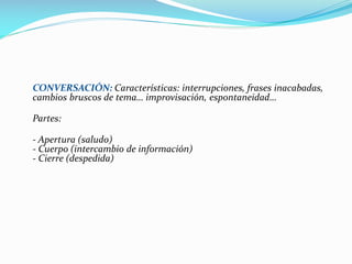 CONVERSACIÓN: Características: interrupciones, frases inacabadas,
cambios bruscos de tema… improvisación, espontaneidad…
Partes:
- Apertura (saludo)
- Cuerpo (intercambio de información)
- Cierre (despedida)
 