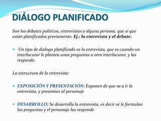 DIÁLOGO PLANIFICADO
Son los debates políticos, entrevistas a alguna persona, que si que
están planificados previamente. Ej.: la entrevista y el debate.
 Un tipo de dialogo planificado es la entrevista, que es cuando un
interlocutor le plantea unas preguntas a otro interlocutor, y las
responde.
La estructura de la entrevista:
 EXPOSICIÓN Y PRESENTACIÓN: Exponen de que va a ir la
entrevista, y presentan al personaje
 DESARROLLO: Se desarrolla la entrevista, es decir se le formulan
las preguntas y el personaje las responde
 