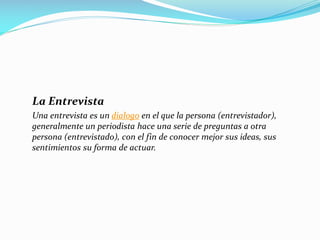 La Entrevista
Una entrevista es un dialogo en el que la persona (entrevistador),
generalmente un periodista hace una serie de preguntas a otra
persona (entrevistado), con el fin de conocer mejor sus ideas, sus
sentimientos su forma de actuar.
 