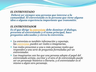 EL ENTREVISTADO
Deberá ser siempre una persona que interese a la
comunidad. El entrevistado es la persona que tiene alguna
idea o alguna experiencia importante que transmitir.
EL ENTREVISTADOR
Es el que dirige la entrevista debe dominar el dialogo,
presenta al entrevistado y el tema principal, hace
preguntas adecuadas y cierra la entrevista.
 La entrevista es también información y reportaje,
las entrevistas pueden ser reales o imaginarias.
 Las reales presentan a una o más personas reales que
responden a una serie de preguntas formuladas por un
entrevistador.
 Las imaginarias son las que una persona adopta el papel del
entrevistado artista, escritor y el otro el de entrevistado puede
ser un personaje histórico o literario, y el entrevistador es el
mismo o algún otro personaje.
 