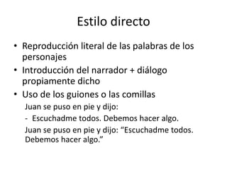 Estilo directo
• Reproducción literal de las palabras de los
personajes
• Introducción del narrador + diálogo
propiamente dicho
• Uso de los guiones o las comillas
Juan se puso en pie y dijo:
- Escuchadme todos. Debemos hacer algo.
Juan se puso en pie y dijo: “Escuchadme todos.
Debemos hacer algo.”