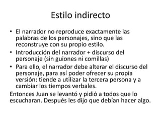 Estilo indirecto
• El narrador no reproduce exactamente las
palabras de los personajes, sino que las
reconstruye con su propio estilo.
• Introducción del narrador + discurso del
personaje (sin guiones ni comillas)
• Para ello, el narrador debe alterar el discurso del
personaje, para así poder ofrecer su propia
versión: tiende a utilizar la tercera persona y a
cambiar los tiempos verbales.
Entonces Juan se levantó y pidió a todos que lo
escucharan. Después les dijo que debían hacer algo.
