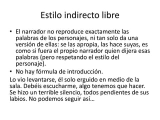 Estilo indirecto libre
• El narrador no reproduce exactamente las
palabras de los personajes, ni tan solo da una
versión de ellas: se las apropia, las hace suyas, es
como si fuera el propio narrador quien dijera esas
palabras (pero respetando el estilo del
personaje).
• No hay fórmula de introducción.
Lo vio levantarse, él solo erguido en medio de la
sala. Debéis escucharme, algo tenemos que hacer.
Se hizo un terrible silencio, todos pendientes de sus
labios. No podemos seguir así…