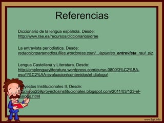 Referencias 
Diccionario de la lengua española. Desde: 
http://www.rae.es/recursos/diccionarios/drae 
La entrevista periodística. Desde: 
redaccionparamedios.files.wordpress.com/.../apuntes_entrevista_raul_piz. 
Lengua Castellana y Literatura. Desde: 
http://cmplenguayliteratura.wordpress.com/curso-0809/3%C2%BA-eso/ 
1%C2%AA-evaluacion/contenidos/el-dialogo/ 
Proyectos Institucionales II. Desde: 
http://epo259proyectosinstitucionales.blogspot.com/2011/03/123-el-dialogo. 
html 
