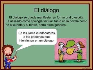 El diálogo 
El diálogo se puede manifestar en forma oral o escrita. 
Es utilizado como tipología textual, tanto en la novela como 
en el cuento y el teatro, entre otros géneros. 
Se les llama interlocutores 
a las personas que 
intervienen en un diálogo. 
 