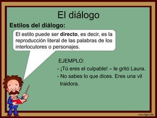 El diálogo 
Estilos del diálogo: 
El estilo puede ser directo, es decir, es la 
reproducción literal de las palabras de los 
interlocutores o personajes. 
EJEMPLO: 
- ¡Tú eres el culpable! – le gritó Laura. 
- No sabes lo que dices. Eres una vil 
traidora. 
 