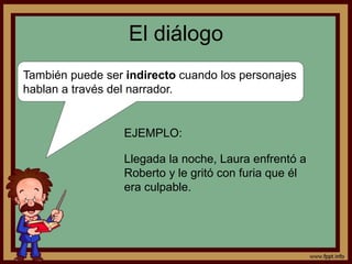El diálogo 
También puede ser indirecto cuando los personajes 
hablan a través del narrador. 
EJEMPLO: 
Llegada la noche, Laura enfrentó a 
Roberto y le gritó con furia que él 
era culpable. 
 