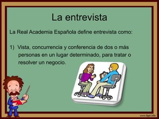 La entrevista 
La Real Academia Española define entrevista como: 
1) Vista, concurrencia y conferencia de dos o más 
personas en un lugar determinado, para tratar o 
resolver un negocio. 
 