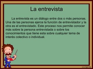La entrevista 
La entrevista es un diálogo entre dos o más personas. 
Una de las personas ejerce la función de entrevistador y la 
otra es el entrevistado. Este proceso nos permite conocer 
más sobre la persona entrevistada o sobre los 
conocimientos que tiene esta sobre cualquier tema de 
interés colectivo o individual. 
 