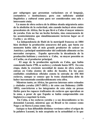 por subgrupos que presentan variaciones en el lenguaje,
costumbres e instituciones; pero con suficiente unidad
lingüística y cultural como para ser considerados una sola e
interesante etnia.
La mano de obra esclava de la última oleada migratoria antes
de la abolición de la esclavitud, aún cuando incluyó otras etnias
procedentes de Africa, fue la que llevó a Cuba el mayor número
de yoruba. Esto no fue un hecho fortuito, sino consecuencia de
los acontecimientos que simultáneamente tuvieron lugar en el
Caribe y en Africa.
La independencia de Haití de la metrópoli francesa en 1804
hizo declinar la producción azucarera del país, que hasta ese
momento había sido el más grande productor de azúcar en
América y principal suministrador del codiciado alimento en los
mercados europeos. España aprovecha la decadencia de la
producción haitiana y convierte a Cuba, su mayor posesión en
el Caribe, en el productor principal.
El auge de la producción agrícola en Cuba, que había
comenzado hacia 1790, se acelera y extiende hasta 1875. En esta
etapa, dada la creciente necesidad de mano de obra esclava,
entran en Cuba cientos de miles de bozales. En las poco
confiables estadísticas oficiales consta la entrada de 436 844
esclavos, aunque se conoce que la trata clandestina debe de
haber incrementado considerablemente esta cifra.
Mientras tanto, en Africa, las guerras internas entre reinados
y ciudades yoruba (1817-1893) y de estos con Dahomey (1698-
1892), convirtieron a los integrantes de esta etnia en presas
fáciles para los rapaces traficantes de esclavos que operaban en
la zona, a pesar de que España se había comprometido con
Inglaterra a suprimir la trata.
En Cuba, a los esclavos yoruba y a sus descendientes se les
denominó Lucumí, mientras que en Brasil se les conoce como
Nago y en Sierra Leona como Aku.
Aunque se han difundido distintas versiones sobre el origen de
la palabra Lucumí, la más aceptada en la actualidad es la que
4
 
