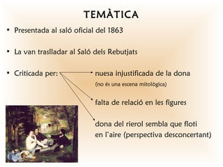 TEMÀTICA
• Presentada al saló oficial del 1863

• La van traslladar al Saló dels Rebutjats

• Criticada per:            nuesa injustificada de la dona
                            (no és una escena mitològica)


                            falta de relació en les figures

                            dona del rierol sembla que floti
                            en l’aire (perspectiva desconcertant)
 