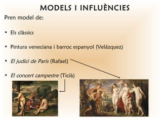 MODELS I INFLUÈNCIES
Pren model de:

• Els clàssics

• Pintura veneciana i barroc espanyol (Velázquez)

• El judici de Paris (Rafael)

• El concert campestre (Ticià)
 