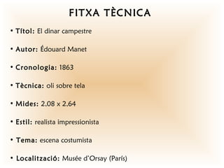 FITXA TÈCNICA
• Títol: El dinar campestre

• Autor: Édouard Manet

• Cronologia: 1863

• Tècnica: oli sobre tela

• Mides: 2,08 x 2,64

• Estil: realista impressionista

• Tema: escena costumista

• Localització: Musée d’Orsay (París)
 