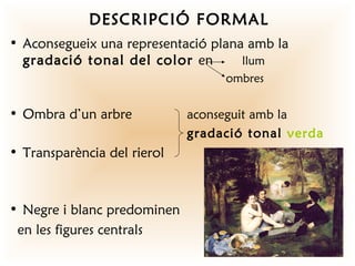 DESCRIPCIÓ FORMAL
• Aconsegueix una representació plana amb la
  gradació tonal del color en        llum
                                  ombres


• Ombra d’un arbre           aconseguit amb la
                             gradació tonal verda
• Transparència del rierol



• Negre i blanc predominen
 en les figures centrals
 
