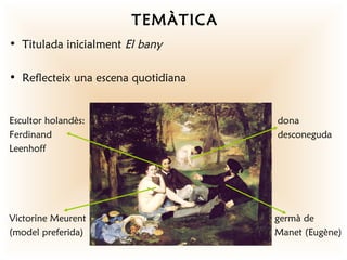 TEMÀTICA
• Titulada inicialment El bany

• Reflecteix una escena quotidiana


Escultor holandès:                   dona
Ferdinand                            desconeguda
Leenhoff




Victorine Meurent                    germà de
(model preferida)                    Manet (Eugène)
 