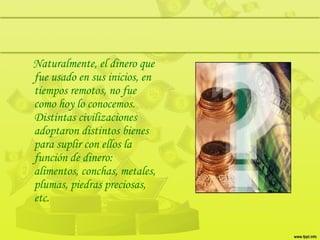Naturalmente, el dinero que
fue usado en sus inicios, en
tiempos remotos, no fue
como hoy lo conocemos.
Distintas civilizaciones
adoptaron distintos bienes
para suplir con ellos la
función de dinero:
alimentos, conchas, metales,
plumas, piedras preciosas,
etc.
 