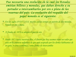 • En los siglos XVIII y XIX, muchos países tenían un patrón de dos metales,
basado en oro y plata.
• A finales de 1870 se adopta el patrón oro.
• Desde 1973 hasta nuestros días, el dinero que hoy usamos tiene un valor que
está en la creencia subjetiva de que será aceptado por los demás habitantes de
un país, o zona económica, como forma de intercambio
Fue necesaria una evolución en la cual los Estados
emitían billetes y monedas, que daban derecho a su
portador a intercambiarlos por oro o plata de las
reservas del país. La evolución del respaldo del
papel moneda es el siguiente:
 