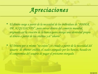 Apreciaciones
• El dinero surge a partir de la necesidad de los individuos de “PODER
DE ACQUISICION”, para entrar dentro del comercio mundial,
originado así la creación de la banca quien otorga una identidad propia
al dinero a partir de los créditos y el “ahorro”.
• El Dinero por si mismo “no existe”, es creado a partir de la necesidad del
usuario de obtener crédito, el cuales otorgado por los bancos, basado en
el compromiso del usuario de pagar el préstamo otorgado.
 