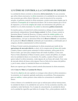 1.5 CÓMO SE CONTROLA LA CANTIDAD DE DINERO
La cantidad de dinero existente se denomina oferta monetaria. En una economía
que utilice dinero-mercancía, la oferta monetaria es la cantidad de esa mercancía. En
una economía que utilice dinero fiduciario, como la mayoría de las economía
actuales, el gobierno controla la oferta monetaria: existen restricciones legales que le
confieren el monopolio de la impresión de dinero. De la misma manera que el nivel
de impuestos y el nivel de compras del estado son instrumentos del gobierno, así
también lo es la oferta monetaria. Su control se denomina política monetaria.
En muchos países, el control de la oferta monetaria se delega en una institución
parcialmente independiente llamada banco central. En Perú, el banco central se
denomina Banco Central de Reservas. El banco central de estados unidos es la
Reserva federal, a menudo llamada Fed. Si el lector observa un billete de dolar
estadounidense, verá que se denomina billete de la Reserva federal. Los miembros
de la junta de la Reserva federal, nombrados por el presidente y confirmados por el
congreso, deciden conjuntamente la oferta monetaria.
El Banco Central controla principalmente la oferta monetaria por medio de las
operaciones de mercado abierto, es decir, de la compraventa de bonos del estado.
Cuando el banco central quiere aumentar la oferta monetaria, utiliza parte de los
Nuevos Soles, que tiene para comprar bonos del estado al público. Como estos
Nuevos Soles abandonan el Banco Central y pasan a manos del público, la compra
eleva la cantidad de dinero en circulación. En cambio, cuando el banco central
quiere reducir la oferta monetaria, vende algunos de sus bonos del estado. Esta venta
de mercado abierto de bonos retira algunos Nuevos Soles de las manos del público
y, por lo tanto, reduce la cantidad de dinero en circulación.
Basta con suponer que el banco central controla directamente la oferta monetaria.
1.5.1 Cómo Se Mide La Cantidad De Dinero
Uno de los objetivos de este capítulo es averiguar cómo afecta la oferta monetaria a
la economía; en el siguiente apartado analizamos ese problema. Para prepararnos
para ese análisis, veamos primero cómo miden los economistas la cantidad de
dinero.
Cómo el dinero es la cantidad de activos que se utilizan para realizar transacciones,
la cantidad de dinero es la cantidad de esos activos. En las economías sencillas, esta
cantidad se mide fácilmente. En el campo de concentración, la cantidad de dinero
era la cantidad de cigarrillos que había en el campo. Pero, ¿cómo podemos medir la
 