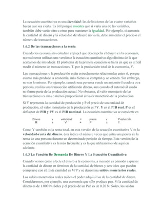 La ecuación cuantitativa es una identidad: las definiciones de las cuatro variables
hacen que sea cierta. Es útil porque muestra que si varía una de las variables,
también debe variar otra u otras para mantener la igualdad. Por ejemplo, si aumenta
la cantidad de dinero y la velocidad del dinero no varía, debe aumentar el precio o el
número de transacciones.
1.6.2 De las transacciones a la renta
Cuando los economistas estudian el papel que desempeña el dinero en la economía,
normalmente utilizan una versión e la ecuación cuantitativa algo distinta de la que
acabamos de introducir. El problema de la primera ecuación se halla en que es difícil
medir el número de transacciones, T, por la producción total de la economía, Y.
Las transacciones y la producción están estrechamente relacionadas entre sí, porque
cuanto más produce la economía, más bienes se compran y se venden. Sin embargo,
no son lo mismo. Por ejemplo, cuando una persona vende un automóvil usado a otra
persona, realiza una transacción utilizando dinero, aun cuando el automóvil usado
no forme parte de la producción actual. No obstante, el valor monetario de las
transacciones es más o menos proporcional al valor monetario de la producción.
Si Y representa la cantidad de producción y P el precio de una unidad de
producción, el valor monetario de la producción es PY. Y es el PIB real, P es el
deflactor de PIB y PY es el PIB nominal. La ecuación cuantitativa se convierte en




Como Y también es la renta total, en esta versión de la ecuación cuantitativa V es la
velocidad-renta del dinero. ésta indica el número veces que entra una peseta en la
renta de una persona durante un determinado periodo de tiempo. Esta versión de la
ecuación cuantitativa es la más frecuente y es la que utilizaremos de aquí en
adelante.
1.6.3 La Función De Demanda De Dinero Y La Ecuación Cuantitativa
Cunado vemos cómo afecta el dinero a la economía, a menudo es cómodo expresar
la cantidad de dinero en términos de la cantidad de bienes y servicios que pueden
comprarse con él. Esta cantidad es M/P y se denomina saldos monetarios reales.
Los saldos monetarios reales miden el poder adquisitivo de la cantidad de dinero.
Consideremos, por ejemplo, una economía que sólo produce pan. Si la cantidad de
dinero es de 1.000 N. Soles y el precio de un Pan es de 0.20 N. Soles, los saldos
 