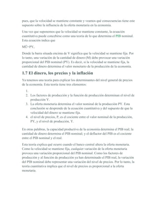 pues, que la velocidad se mantiene constante y veamos qué consecuencias tiene este
supuesto sobre la influencia de la oferta monetaria en la economía.
Una vez que suponemos que la velocidad se mantiene constante, la ecuación
cuantitativa puede concebirse como una teoría de lo que determina el PIB nominal.
Esta ecuación indica que
MŪ=PY,
Donde la barra situada encima de V significa que la velocidad se mantiene fija. Por
lo tanto, una variación de la cantidad de dinero (M) debe provocar una variación
proporcional del PIB nominal (PY). Es decir, si la velocidad se mantiene fija, la
cantidad de dinero determina el valor monetario de la producción de la economía.

1.7 El dinero, los precios y la inflación
Ya tenemos una teoría para explicar los determinantes del nivel general de precios
de la economía. Esta teoría tiene tres elementos:
  1.
  2. Los factores de producción y la función de producción determinan el nivel de
     producción Y.
  3. La oferta monetaria determina el valor nominal de la producción PY. Esta
     conclusión se desprende de la ecuación cuantitativa y del supuesto de que la
     velocidad del dinero se mantiene fija.
  4. el nivel de precios, P, es el cociente entre el valor nominal de la producción,
     PY, y el nivel de producción, Y.

En otras palabras, la capacidad productiva de la economía determina el PIB real; la
cantidad de dinero determina el PIB nominal; y el deflactor del PIB es el cociente
entre el PIB nominal y el real.
Esta teoría explica qué ocurre cuando el banco central altera la oferta monetaria.
Como la velocidad se mantiene fija, cualquier variación de la oferta monetaria
provoca una variación proporcional del PIB nominal. Como los factores de
producción y al función de producción ya han determinado el PIB real, la variación
del PIB nominal debe representar una variación del nivel de precios. Por lo tanto, la
teoría cuantitativa implica que el nivel de precios es proporcional a la oferta
monetaria.
 
