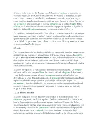 El dinero actúa como medio de pago cuando la compra-venta de la mercancía se
efectúa a crédito, es decir, con un aplazamiento del pago de la mercancía. En este
caso el dinero entra en la circulación cuando vence el tazo del pago, pero no ya
como medio de circulación, sino como medio de pago. Cumple la misma función en
las operaciones de préstamo, en el pago de impuestos, de la renta del suelo, de los
salarios, etc. La función del dinero como medio de pago hace posible la liquidación
recíproca de las obligaciones deudoras y economizar el dinero efectivo.
En los dólares estadounidenses dice "Este billete es de curso legal y sirve para pagar
todas las deudas públicas y privadas". Cuando acudimos a las tiendas, confiamos en
que los vendedores aceptarán nuestro dinero a cambio de los artículos que venden.
La facilidad con que se convierte el dinero en otras cosas, bienes y servicios, a veces
se denomina liquidez del dinero.
Ejemplo:
Para comprender mejor las funciones del dinero, tratemos de imaginar una economía
que careciera de él, es decir, una economía de trueque. En ese mundo, el comercio
exige la doble coincidencia de los deseos, es decir, la improbable casualidad de que
dos personas tengan cada una un bien que desee la otra en el momento y lugar
precisos para realizar un intercambio. Una economía de trueque solo permite realizar
sencillas transacciones.
El dinero hace posible la realización de transacciones más indirectas. Un profesor
utiliza su sueldo para comprar libros; la editorial utiliza los ingresos derivados de la
venta de libros para comprar el papel; la empresa papelera utiliza los ingresos
derivados de la venta de papel para pagar a la empresa maderera; la egresa maderera
reparte unos beneficios que permiten que los hijos de los socios vayan a la
universidad; y la universidad utiliza las tasas universitarias para pagar el sueldo del
profesor. En una economía moderna y compleja, el comercio suele ser indirecto y
exige el uso de dinero.
1.3.1.5 Dinero mundial.
El dinero cumple su función de dinero universal en el mercado mundial y en el
sistema de pagos entre los diversos países. En el mercado mundial, el dinero actúa
bajo la forma natural, como lingotes de metales preciosos. El desarrollo de las
funciones del dinero refleja el de la producción mercantil y sus contradicciones. Con
el nacimiento y desarrollo del capitalismo, cambia de manera esencial el papel del
dinero. Éste se convierte en capital, es decir, en medio de explotar el trabajo
asalariado, en medio de apropiarse del trabajo no pagado de los obreros asalariados.
 