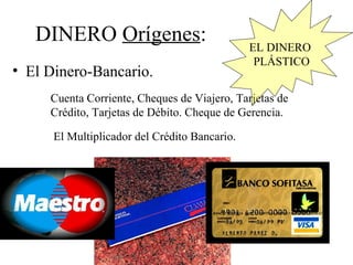 DINERO Orígenes:                            EL DINERO
                                                PLÁSTICO
• El Dinero-Bancario.
     Cuenta Corriente, Cheques de Viajero, Tarjetas de
     Crédito, Tarjetas de Débito. Cheque de Gerencia.

      El Multiplicador del Crédito Bancario.
 