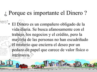 ¿ Porque es importante el Dinero ?
 • El Dinero es un compañero obligado de la
   vida diaria. Se busca afanosamente con el
   trabajo, los negocios y el crédito, pero la
   mayoría de las personas no han escudriñado
   el misterio que encierra el deseo por un
   pedazo de papel que carece de valor físico o
   intrínseco.
 