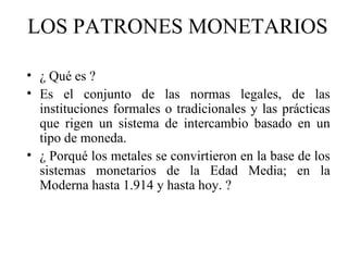 LOS PATRONES MONETARIOS

• ¿ Qué es ?
• Es el conjunto de las normas legales, de las
  instituciones formales o tradicionales y las prácticas
  que rigen un sistema de intercambio basado en un
  tipo de moneda.
• ¿ Porqué los metales se convirtieron en la base de los
  sistemas monetarios de la Edad Media; en la
  Moderna hasta 1.914 y hasta hoy. ?
 