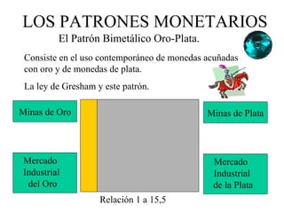 LOS PATRONES MONETARIOS
         El Patrón Bimetálico Oro-Plata.
 Consiste en el uso contemporáneo de monedas acuñadas
 con oro y de monedas de plata.
 La ley de Gresham y este patrón.

Minas de Oro                                 Minas de Plata




Mercado                                       Mercado
Industrial                                    Industrial
 del Oro                                      de la Plata
                    Relación 1 a 15,5
 