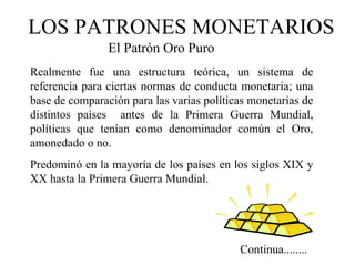 LOS PATRONES MONETARIOS
                El Patrón Oro Puro
Realmente fue una estructura teórica, un sistema de
referencia para ciertas normas de conducta monetaria; una
base de comparación para las varias políticas monetarias de
distintos países antes de la Primera Guerra Mundial,
políticas que tenían como denominador común el Oro,
amonedado o no.
Predominó en la mayoría de los países en los siglos XIX y
XX hasta la Primera Guerra Mundial.




                                           Continua........
 