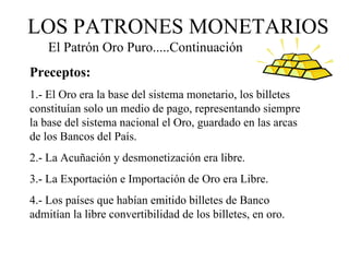 LOS PATRONES MONETARIOS
    El Patrón Oro Puro.....Continuación
Preceptos:
1.- El Oro era la base del sistema monetario, los billetes
constituían solo un medio de pago, representando siempre
la base del sistema nacional el Oro, guardado en las arcas
de los Bancos del País.
2.- La Acuñación y desmonetización era libre.
3.- La Exportación e Importación de Oro era Libre.
4.- Los países que habían emitido billetes de Banco
admitían la libre convertibilidad de los billetes, en oro.
 