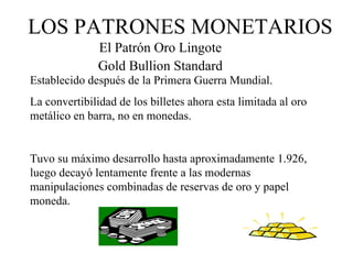 LOS PATRONES MONETARIOS
               El Patrón Oro Lingote
               Gold Bullion Standard
Establecido después de la Primera Guerra Mundial.
La convertibilidad de los billetes ahora esta limitada al oro
metálico en barra, no en monedas.


Tuvo su máximo desarrollo hasta aproximadamente 1.926,
luego decayó lentamente frente a las modernas
manipulaciones combinadas de reservas de oro y papel
moneda.
 