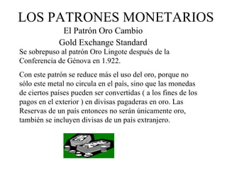 LOS PATRONES MONETARIOS
              El Patrón Oro Cambio
             Gold Exchange Standard
Se sobrepuso al patrón Oro Lingote después de la
Conferencia de Génova en 1.922.
Con este patrón se reduce más el uso del oro, porque no
sólo este metal no circula en el país, sino que las monedas
de ciertos países pueden ser convertidas ( a los fines de los
pagos en el exterior ) en divisas pagaderas en oro. Las
Reservas de un país entonces no serán únicamente oro,
también se incluyen divisas de un país extranjero.
 