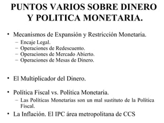 PUNTOS VARIOS SOBRE DINERO
    Y POLITICA MONETARIA.
• Mecanismos de Expansión y Restricción Monetaria.
   –   Encaje Legal.
   –   Operaciones de Redescuento.
   –   Operaciones de Mercado Abierto.
   –   Operaciones de Mesas de Dinero.


• El Multiplicador del Dinero.

• Política Fiscal vs. Política Monetaria.
   – Las Políticas Monetarias son un mal sustituto de la Política
     Fiscal.
• La Inflación. El IPC área metropolitana de CCS
 