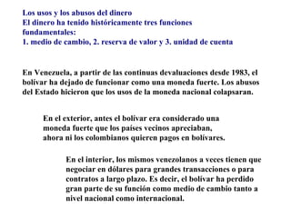 Los usos y los abusos del dinero
El dinero ha tenido históricamente tres funciones
fundamentales:
1. medio de cambio, 2. reserva de valor y 3. unidad de cuenta


En Venezuela, a partir de las continuas devaluaciones desde 1983, el
bolívar ha dejado de funcionar como una moneda fuerte. Los abusos
del Estado hicieron que los usos de la moneda nacional colapsaran.


     En el exterior, antes el bolívar era considerado una
     moneda fuerte que los países vecinos apreciaban,
     ahora ni los colombianos quieren pagos en bolívares.

            En el interior, los mismos venezolanos a veces tienen que
            negociar en dólares para grandes transacciones o para
            contratos a largo plazo. Es decir, el bolívar ha perdido
            gran parte de su función como medio de cambio tanto a
            nivel nacional como internacional.
 