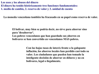 Los usos y los abusos del dinero
El dinero ha tenido históricamente tres funciones fundamentales:
1. medio de cambio, 2. reserva de valor y 3. unidad de cuenta

  La moneda venezolana también ha fracasado en su papel como reserva de valor.



         El bolívar, muy bien se podría decir, no sirve para ahorrar sino
         para 'desahorrar'.
         Los pobres venezolanos que han guardado sus ahorros en
         bolívares se han convertido en venezolanos MÁS pobres.


                     Con las bajas tasas de interés frente a la galopante
                     inflación, los ahorros locales han perdido casi todo su
                     valor. Los ciudadanos que pueden han tomado la
                     inteligente decisión de ahorrar en dólares y no en
                     bolívares, legal o ilegalmente.
 