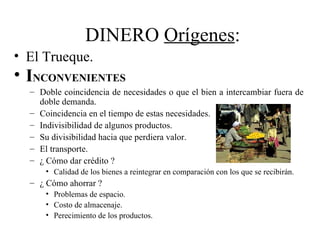 DINERO Orígenes:
• El Trueque.
• INCONVENIENTES
  – Doble coincidencia de necesidades o que el bien a intercambiar fuera de
    doble demanda.
  – Coincidencia en el tiempo de estas necesidades.
  – Indivisibilidad de algunos productos.
  – Su divisibilidad hacia que perdiera valor.
  – El transporte.
  – ¿ Cómo dar crédito ?
      • Calidad de los bienes a reintegrar en comparación con los que se recibirán.
  – ¿ Cómo ahorrar ?
      • Problemas de espacio.
      • Costo de almacenaje.
      • Perecimiento de los productos.
 