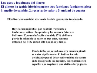 Los usos y los abusos del dinero
El dinero ha tenido históricamente tres funciones fundamentales:
1. medio de cambio, 2. reserva de valor y 3. unidad de cuenta

    El bolívar como unidad de cuenta ha sido igualmente traicionado.


        Hoy es casi imposible, por no decir frustrante e
        irrelevante, estimar los precios y los costos a futuro en
        bolívares. Con una inflación anual de 17% el dinero
        pierde la mitad de su valor en tres años, con una
        inflación del 34% en tan sólo dos años y medio.


                          Con la inflación actual, nuestra moneda pierde
                          su valor rápidamente. El bolívar ha sido
                          desplazado por el dólar como unidad de cuenta
                          en la mayoría de los negocios, especialmente en
                          aquellos que requieren una visión a largo plazo.
 